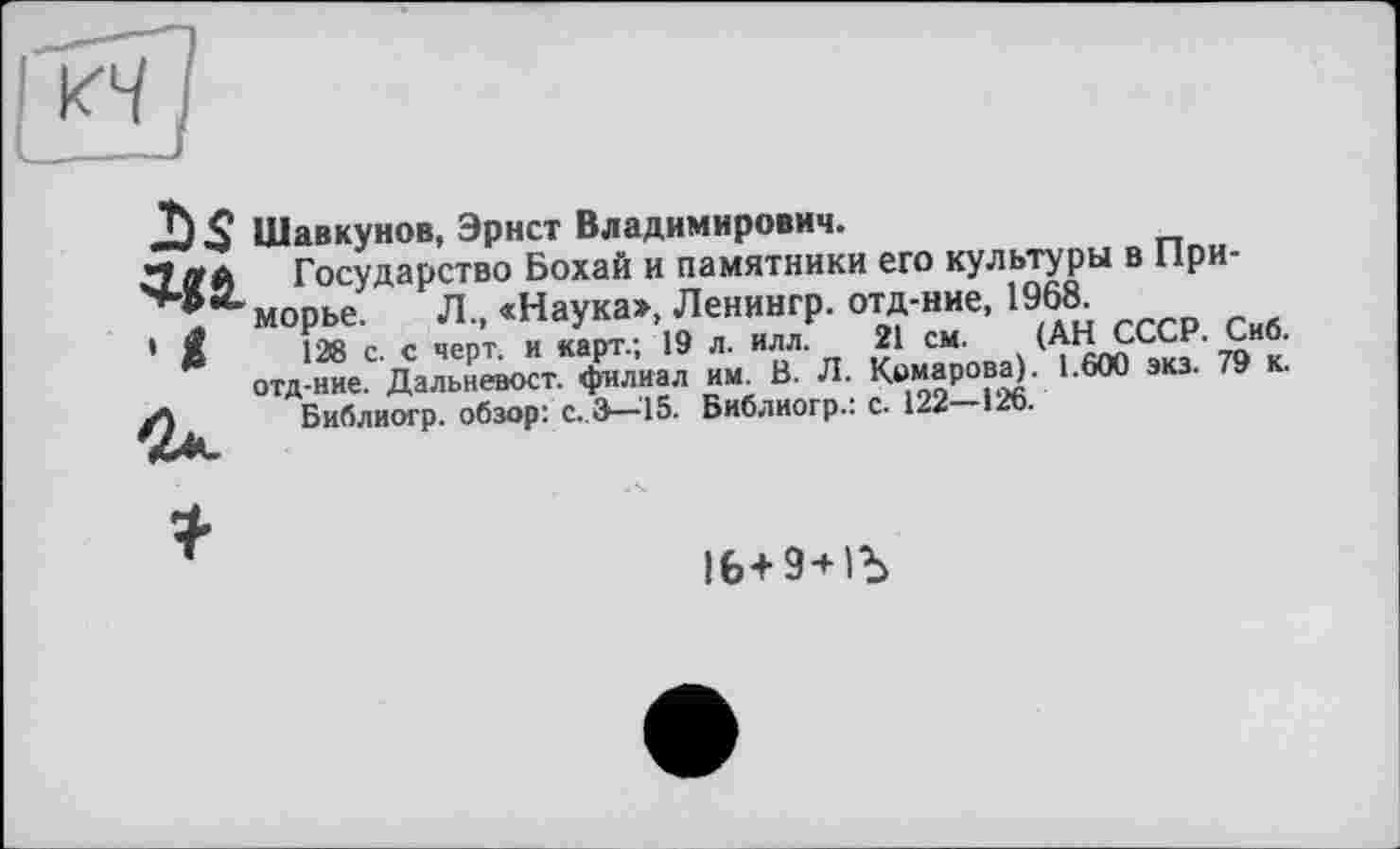 ﻿Шавкунов, Эрнст Владимирович.
Государство Бохай и памятники его культуры в Приморье. Л„ «Наука», Ленингр. отд-ние, 1968
128 с. с черт. и карт.; 19 л. илл. 21 см. (АН СССР. Сиб. отд-ние. Дальневост, филиал им. В. Л. Комарова). 1.600 экз. 79 к.
Библиогр. обзор*, с.,3—15. Библиогр.: с. 122 12b.
16+ 9+1Ъ